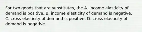 For two goods that are​ substitutes, the A. income elasticity of demand is positive. B. income elasticity of demand is negative. C. cross elasticity of demand is positive. D. cross elasticity of demand is negative.