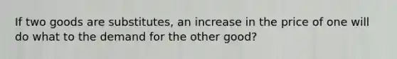 If two goods are substitutes, an increase in the price of one will do what to the demand for the other good?