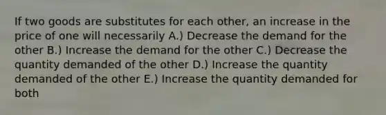 If two goods are substitutes for each other, an increase in the price of one will necessarily A.) Decrease the demand for the other B.) Increase the demand for the other C.) Decrease the quantity demanded of the other D.) Increase the quantity demanded of the other E.) Increase the quantity demanded for both