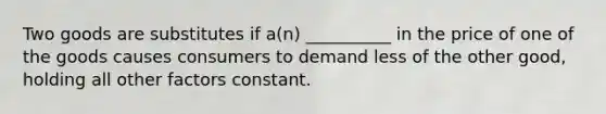 Two goods are substitutes if a(n) __________ in the price of one of the goods causes consumers to demand less of the other good, holding all other factors constant.