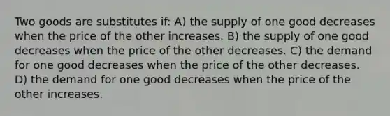 Two goods are substitutes if: A) the supply of one good decreases when the price of the other increases. B) the supply of one good decreases when the price of the other decreases. C) the demand for one good decreases when the price of the other decreases. D) the demand for one good decreases when the price of the other increases.