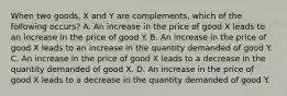 When two goods, X and Y are complements, which of the following occurs? A. An increase in the price of good X leads to an increase in the price of good Y. B. An increase in the price of good X leads to an increase in the quantity demanded of good Y. C. An increase in the price of good X leads to a decrease in the quantity demanded of good X. D. An increase in the price of good X leads to a decrease in the quantity demanded of good Y.