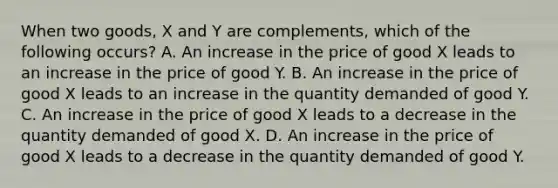 When two goods, X and Y are complements, which of the following occurs? A. An increase in the price of good X leads to an increase in the price of good Y. B. An increase in the price of good X leads to an increase in the quantity demanded of good Y. C. An increase in the price of good X leads to a decrease in the quantity demanded of good X. D. An increase in the price of good X leads to a decrease in the quantity demanded of good Y.