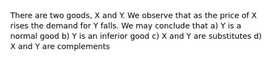 There are two goods, X and Y. We observe that as the price of X rises the demand for Y falls. We may conclude that a) Y is a normal good b) Y is an inferior good c) X and Y are substitutes d) X and Y are complements