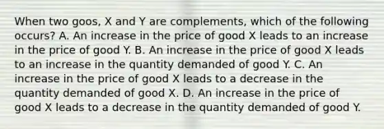 When two goos, X and Y are complements, which of the following occurs? A. An increase in the price of good X leads to an increase in the price of good Y. B. An increase in the price of good X leads to an increase in the quantity demanded of good Y. C. An increase in the price of good X leads to a decrease in the quantity demanded of good X. D. An increase in the price of good X leads to a decrease in the quantity demanded of good Y.