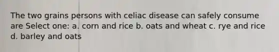 The two grains persons with celiac disease can safely consume are Select one: a. corn and rice b. oats and wheat c. rye and rice d. barley and oats