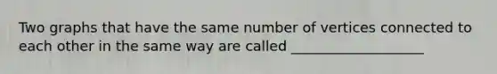 Two graphs that have the same number of vertices connected to each other in the same way are called ___________________