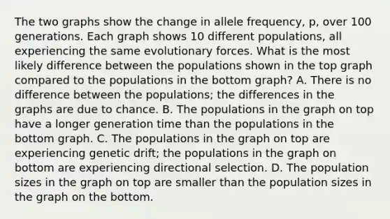 The two graphs show the change in allele frequency, p, over 100 generations. Each graph shows 10 different populations, all experiencing the same evolutionary forces. What is the most likely difference between the populations shown in the top graph compared to the populations in the bottom graph? A. There is no difference between the populations; the differences in the graphs are due to chance. B. The populations in the graph on top have a longer generation time than the populations in the bottom graph. C. The populations in the graph on top are experiencing genetic drift; the populations in the graph on bottom are experiencing directional selection. D. The population sizes in the graph on top are smaller than the population sizes in the graph on the bottom.