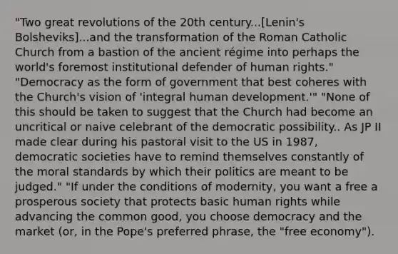 "Two great revolutions of the 20th century...[Lenin's Bolsheviks]...and the transformation of the Roman Catholic Church from a bastion of the ancient régime into perhaps the world's foremost institutional defender of human rights." "Democracy as the form of government that best coheres with the Church's vision of 'integral human development.'" "None of this should be taken to suggest that the Church had become an uncritical or naive celebrant of the democratic possibility.. As JP II made clear during his pastoral visit to the US in 1987, democratic societies have to remind themselves constantly of the moral standards by which their politics are meant to be judged." "If under the conditions of modernity, you want a free a prosperous society that protects basic human rights while advancing the common good, you choose democracy and the market (or, in the Pope's preferred phrase, the "free economy").