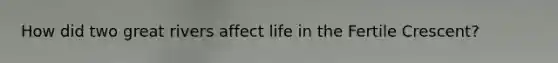 How did two great rivers affect life in the Fertile Crescent?