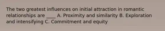 The two greatest influences on initial attraction in romantic relationships are ____ A. Proximity and similarity B. Exploration and intensifying C. Commitment and equity