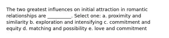 The two greatest influences on initial attraction in romantic relationships are __________. Select one: a. proximity and similarity b. exploration and intensifying c. commitment and equity d. matching and possibility e. love and commitment