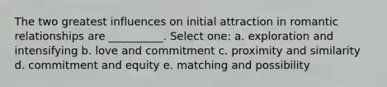 The two greatest influences on initial attraction in romantic relationships are __________. Select one: a. exploration and intensifying b. love and commitment c. proximity and similarity d. commitment and equity e. matching and possibility