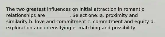 The two greatest influences on initial attraction in romantic relationships are __________. Select one: a. proximity and similarity b. love and commitment c. commitment and equity d. exploration and intensifying e. matching and possibility