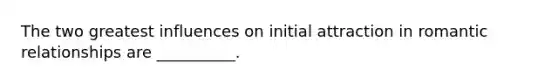The two greatest influences on initial attraction in romantic relationships are __________.