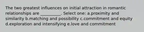 The two greatest influences on initial attraction in romantic relationships are __________. Select one: a.proximity and similarity b.matching and possibility c.commitment and equity d.exploration and intensifying e.love and commitment