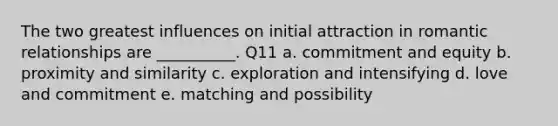 The two greatest influences on initial attraction in romantic relationships are __________. Q11 a. commitment and equity b. proximity and similarity c. exploration and intensifying d. love and commitment e. matching and possibility