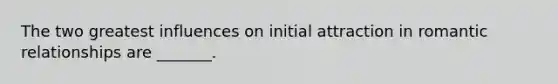 The two greatest influences on initial attraction in romantic relationships are _______.