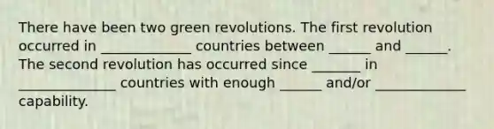 There have been two green revolutions. The first revolution occurred in _____________ countries between ______ and ______. The second revolution has occurred since _______ in ______________ countries with enough ______ and/or _____________ capability.