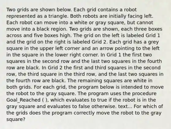 Two grids are shown below. Each grid contains a robot represented as a triangle. Both robots are initially facing left. Each robot can move into a white or gray square, but cannot move into a black region. Two grids are shown, each three boxes across and five boxes high. The grid on the left is labeled Grid 1 and the grid on the right is labeled Grid 2. Each grid has a grey square in the upper left corner and an arrow pointing to the left in the square in the lower right corner. In Grid 1 the first two squares in the second row and the last two squares in the fourth row are black. In Grid 2 the first and third squares in the second row, the third square in the third row, and the last two squares in the fourth row are black. The remaining squares are white in both grids. For each grid, the program below is intended to move the robot to the gray square. The program uses the procedure Goal_Reached ( ), which evaluates to true if the robot is in the gray square and evaluates to false otherwise. text... For which of the grids does the program correctly move the robot to the gray square?