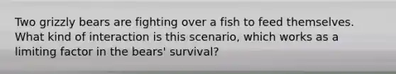 Two grizzly bears are fighting over a fish to feed themselves. What kind of interaction is this scenario, which works as a limiting factor in the bears' survival?