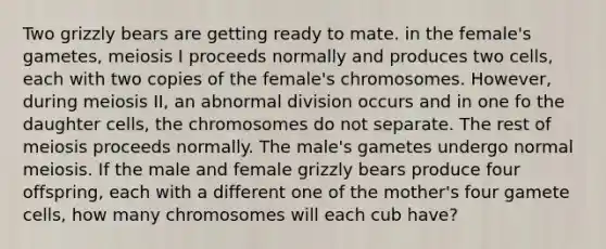 Two grizzly bears are getting ready to mate. in the female's gametes, meiosis I proceeds normally and produces two cells, each with two copies of the female's chromosomes. However, during meiosis II, an abnormal division occurs and in one fo the daughter cells, the chromosomes do not separate. The rest of meiosis proceeds normally. The male's gametes undergo normal meiosis. If the male and female grizzly bears produce four offspring, each with a different one of the mother's four gamete cells, how many chromosomes will each cub have?