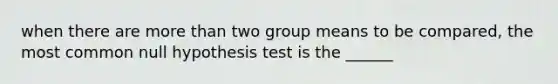 when there are more than two group means to be compared, the most common null hypothesis test is the ______