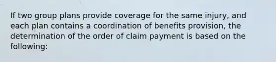 If two group plans provide coverage for the same injury, and each plan contains a coordination of benefits provision, the determination of the order of claim payment is based on the following: