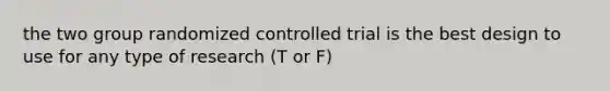 the two group randomized controlled trial is the best design to use for any type of research (T or F)