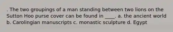 . The two groupings of a man standing between two lions on the Sutton Hoo purse cover can be found in ____. a. the ancient world b. Carolingian manuscripts c. monastic sculpture d. Egypt