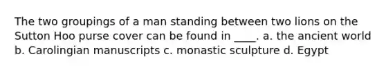 The two groupings of a man standing between two lions on the Sutton Hoo purse cover can be found in ____. a. the ancient world b. Carolingian manuscripts c. monastic sculpture d. Egypt