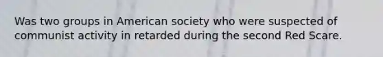 Was two groups in American society who were suspected of communist activity in retarded during the second Red Scare.