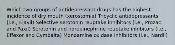 Which two groups of antidepressant drugs has the highest incidence of dry mouth (xerostomia) Tricyclic antidepressants (i.e., Elavil) Selective serotonin reuptake inhibitors (i.e., Prozac and Paxil) Serotonin and norepinephrine reuptake inhibitors (i.e., Effexor and Cymbalta) Monoamine oxidase inhibitors (i.e., Nardil)