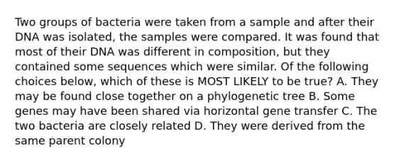 Two groups of bacteria were taken from a sample and after their DNA was isolated, the samples were compared. It was found that most of their DNA was different in composition, but they contained some sequences which were similar. Of the following choices below, which of these is MOST LIKELY to be true? A. They may be found close together on a phylogenetic tree B. Some genes may have been shared via horizontal gene transfer C. The two bacteria are closely related D. They were derived from the same parent colony