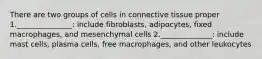 There are two groups of cells in connective tissue proper 1._______________: include fibroblasts, adipocytes, fixed macrophages, and mesenchymal cells 2.______________: include mast cells, plasma cells, free macrophages, and other leukocytes