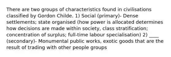 There are two groups of characteristics found in civilisations classified by Gordon Childe. 1) Social (primary)- Dense settlements; state organised (how power is allocated determines how decisions are made within society, class stratification; concentration of surplus; full-time labour specialisation) 2) ____ (secondary)- Monumental public works, exotic goods that are the result of trading with other people groups