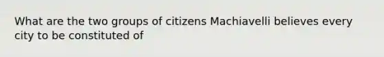 What are the two groups of citizens Machiavelli believes every city to be constituted of