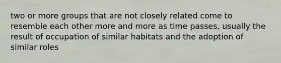 two or more groups that are not closely related come to resemble each other more and more as time passes, usually the result of occupation of similar habitats and the adoption of similar roles