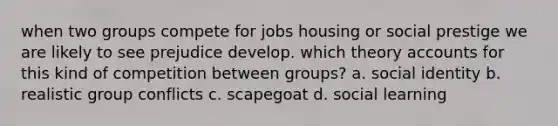 when two groups compete for jobs housing or social prestige we are likely to see prejudice develop. which theory accounts for this kind of competition between groups? a. social identity b. realistic group conflicts c. scapegoat d. social learning