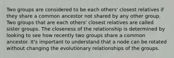 Two groups are considered to be each others' closest relatives if they share a common ancestor not shared by any other group. Two groups that are each others' closest relatives are called sister groups. The closeness of the relationship is determined by looking to see how recently two groups share a common ancestor. It's important to understand that a node can be rotated without changing the evolutionary relationships of the groups.