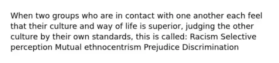 When two groups who are in contact with one another each feel that their culture and way of life is superior, judging the other culture by their own standards, this is called: Racism Selective perception Mutual ethnocentrism Prejudice Discrimination