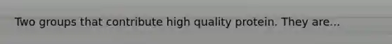 Two groups that contribute high quality protein. They are...
