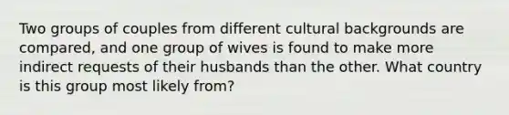 Two groups of couples from different cultural backgrounds are compared, and one group of wives is found to make more indirect requests of their husbands than the other. What country is this group most likely from?