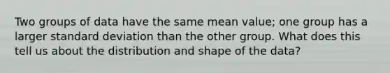 Two groups of data have the same mean value; one group has a larger standard deviation than the other group. What does this tell us about the distribution and shape of the data?