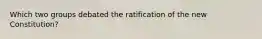 Which two groups debated the ratification of the new Constitution?