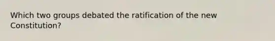 Which two groups debated the ratification of the new Constitution?