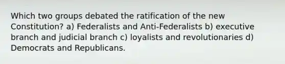 Which two groups debated the ratification of the new Constitution? a) Federalists and Anti-Federalists b) executive branch and judicial branch c) loyalists and revolutionaries d) Democrats and Republicans.