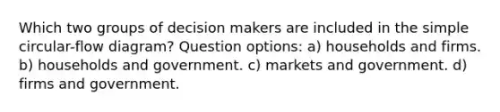 Which two groups of decision makers are included in the simple circular-flow diagram? Question options: a) households and firms. b) households and government. c) markets and government. d) firms and government.