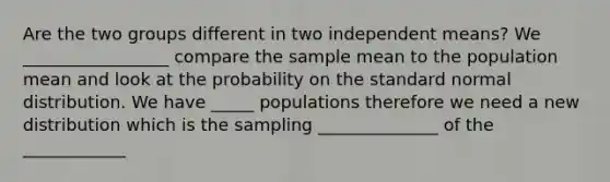 Are the two groups different in two independent means? We _________________ compare the sample mean to the population mean and look at the probability on the standard normal distribution. We have _____ populations therefore we need a new distribution which is the sampling ______________ of the ____________