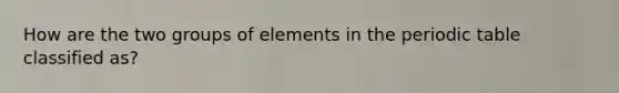 How are the two groups of elements in the periodic table classified as?